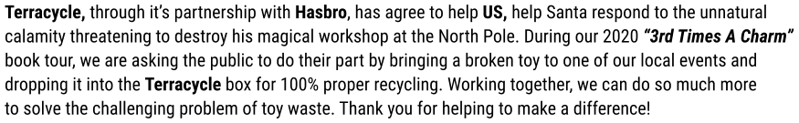 Terracycle, through it’s partnership with Hasbro, has agree to help US, help Santa respond to the unnatural calamity threatening to destroy his magical workshop at the North Pole. During our 2020 “3rd Times A Charm” book tour, we are asking the public to do their part by bringing a broken toy to one of our local events and dropping it into the Terracycle box for 100% proper recycling. Working together, we can do so much more to solve the challenging problem of toy waste. Thank you for helping to make a difference!