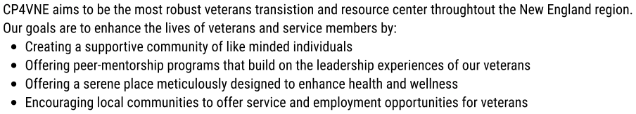 CP4VNE aims to be the most robust veterans transistion and resource center throughtout the New England region. Our goals are to enhance the lives of veterans and service members by: •	Creating a supportive community of like minded individuals •	Offering peer-mentorship programs that build on the leadership experiences of our veterans •	Offering a serene place meticulously designed to enhance health and wellness •	Encouraging local communities to offer service and employment opportunities for veterans