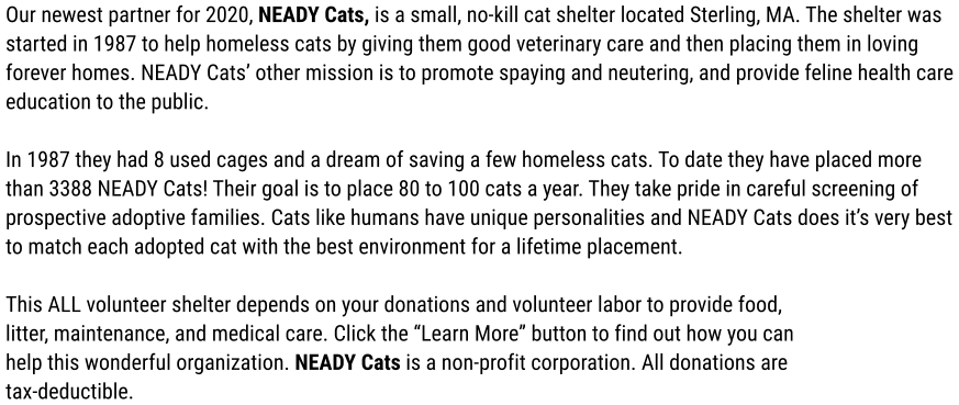 Our newest partner for 2020, NEADY Cats, is a small, no-kill cat shelter located Sterling, MA. The shelter was  started in 1987 to help homeless cats by giving them good veterinary care and then placing them in loving forever homes. NEADY Cats’ other mission is to promote spaying and neutering, and provide feline health care education to the public.  In 1987 they had 8 used cages and a dream of saving a few homeless cats. To date they have placed more than 3388 NEADY Cats! Their goal is to place 80 to 100 cats a year. They take pride in careful screening of prospective adoptive families. Cats like humans have unique personalities and NEADY Cats does it’s very best to match each adopted cat with the best environment for a lifetime placement.   This ALL volunteer shelter depends on your donations and volunteer labor to provide food,  litter, maintenance, and medical care. Click the “Learn More” button to find out how you can help this wonderful organization. NEADY Cats is a non-profit corporation. All donations are tax-deductible.