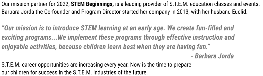 Our mission partner for 2022, STEM Beginnings, is a leading provider of S.T.E.M. education classes and events.  Barbara Jorda the Co-founder and Program Director started her company in 2013, with her husband Euclid.  “Our mission is to introduce STEM learning at an early age. We create fun-filled and  exciting programs...We implement these programs through effective instruction and  enjoyable activities, because children learn best when they are having fun.”   - Barbara Jorda S.T.E.M. career opportunities are increasing every year. Now is the time to prepare  our children for success in the S.T.E.M. industries of the future.